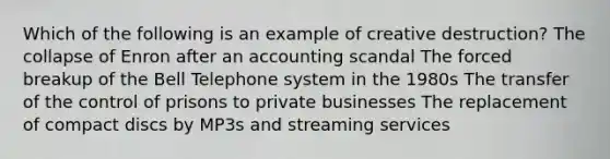 Which of the following is an example of creative destruction? The collapse of Enron after an accounting scandal The forced breakup of the Bell Telephone system in the 1980s The transfer of the control of prisons to private businesses The replacement of compact discs by MP3s and streaming services