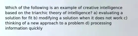 Which of the following is an example of creative intelligence based on the triarchic theory of intelligence? a) evaluating a solution for fit b) modifying a solution when it does not work c) thinking of a new approach to a problem d) processing information quickly