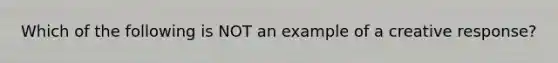 Which of the following is NOT an example of a creative response?