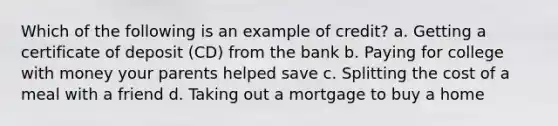 Which of the following is an example of credit? a. Getting a certificate of deposit (CD) from the bank b. Paying for college with money your parents helped save c. Splitting the cost of a meal with a friend d. Taking out a mortgage to buy a home