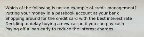 Which of the following is not an example of credit management? Putting your money in a passbook account at your bank Shopping around for the credit card with the best interest rate Deciding to delay buying a new car until you can pay cash Paying off a loan early to reduce the interest charges