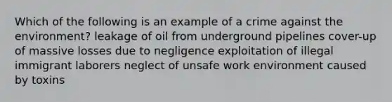 Which of the following is an example of a crime against the environment? leakage of oil from underground pipelines cover-up of massive losses due to negligence exploitation of illegal immigrant laborers neglect of unsafe work environment caused by toxins