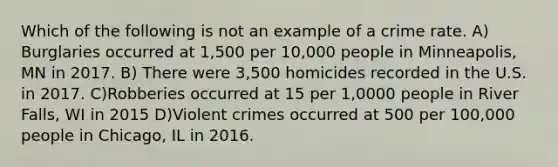 Which of the following is not an example of a crime rate. A) Burglaries occurred at 1,500 per 10,000 people in Minneapolis, MN in 2017. B) There were 3,500 homicides recorded in the U.S. in 2017. C)Robberies occurred at 15 per 1,0000 people in River Falls, WI in 2015 D)Violent crimes occurred at 500 per 100,000 people in Chicago, IL in 2016.