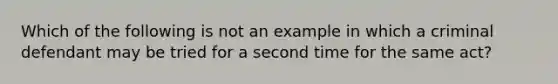 Which of the following is not an example in which a criminal defendant may be tried for a second time for the same act?