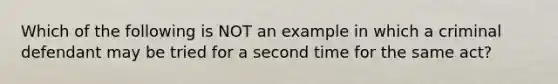 Which of the following is NOT an example in which a criminal defendant may be tried for a second time for the same act?