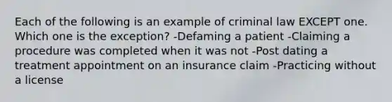 Each of the following is an example of criminal law EXCEPT one. Which one is the exception? -Defaming a patient -Claiming a procedure was completed when it was not -Post dating a treatment appointment on an insurance claim -Practicing without a license