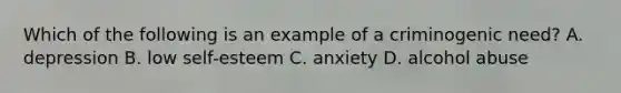 Which of the following is an example of a criminogenic need? A. depression B. low self-esteem C. anxiety D. alcohol abuse