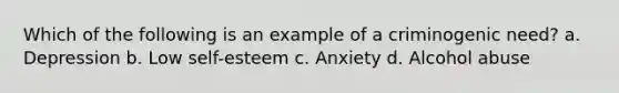 Which of the following is an example of a criminogenic need? a. Depression b. Low self-esteem c. Anxiety d. Alcohol abuse