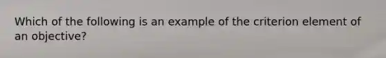 Which of the following is an example of the criterion element of an objective?