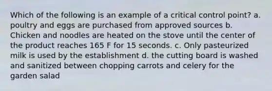 Which of the following is an example of a critical control point? a. poultry and eggs are purchased from approved sources b. Chicken and noodles are heated on the stove until the center of the product reaches 165 F for 15 seconds. c. Only pasteurized milk is used by the establishment d. the cutting board is washed and sanitized between chopping carrots and celery for the garden salad