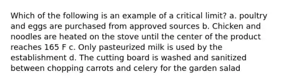 Which of the following is an example of a critical limit? a. poultry and eggs are purchased from approved sources b. Chicken and noodles are heated on the stove until the center of the product reaches 165 F c. Only pasteurized milk is used by the establishment d. The cutting board is washed and sanitized between chopping carrots and celery for the garden salad