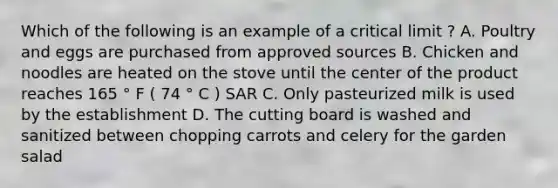 Which of the following is an example of a critical limit ? A. Poultry and eggs are purchased from approved sources B. Chicken and noodles are heated on the stove until the center of the product reaches 165 ° F ( 74 ° C ) SAR C. Only pasteurized milk is used by the establishment D. The cutting board is washed and sanitized between chopping carrots and celery for the garden salad