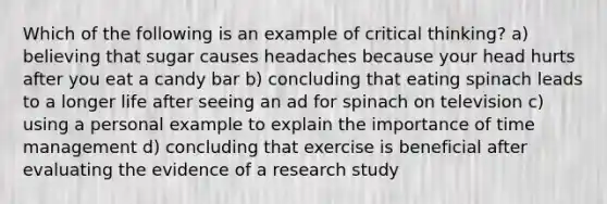 Which of the following is an example of critical thinking? a) believing that sugar causes headaches because your head hurts after you eat a candy bar b) concluding that eating spinach leads to a longer life after seeing an ad for spinach on television c) using a personal example to explain the importance of time management d) concluding that exercise is beneficial after evaluating the evidence of a research study