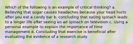 Which of the following is an example of critical thinking? a. Believing that sugar causes headaches because your head hurts after you eat a candy bar b. concluding that eating spinach leads to a longer life after seeing an ad spinach on television c. Using a personal example to explain the importance of time management d. Concluding that exercise is beneficial after evaluating the evidence of a research study