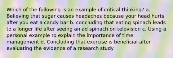 Which of the following is an example of critical thinking? a. Believing that sugar causes headaches because your head hurts after you eat a candy bar b. concluding that eating spinach leads to a longer life after seeing an ad spinach on television c. Using a personal example to explain the importance of time management d. Concluding that exercise is beneficial after evaluating the evidence of a research study