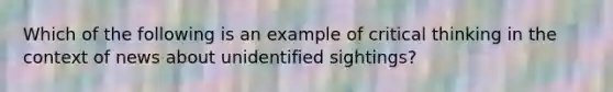 Which of the following is an example of critical thinking in the context of news about unidentified sightings?