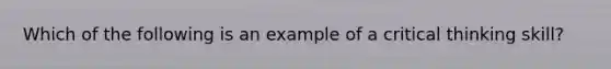 Which of the following is an example of a critical thinking skill?