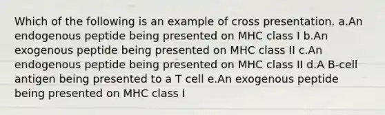 Which of the following is an example of cross presentation. a.An endogenous peptide being presented on MHC class I b.An exogenous peptide being presented on MHC class II c.An endogenous peptide being presented on MHC class II d.A B-cell antigen being presented to a T cell e.An exogenous peptide being presented on MHC class I