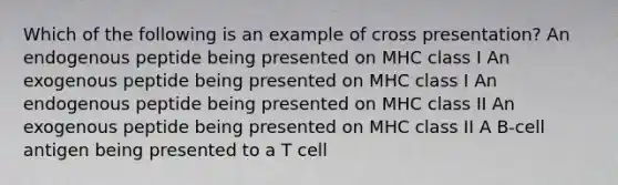 Which of the following is an example of cross presentation? An endogenous peptide being presented on MHC class I An exogenous peptide being presented on MHC class I An endogenous peptide being presented on MHC class II An exogenous peptide being presented on MHC class II A B-cell antigen being presented to a T cell