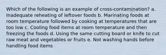 Which of the following is an example of cross-contamination? a. Inadequate reheating of leftover foods b. Marinating foods at room temperature followed by cooking at temperatures that are too low c. Cooling food items at room temperature and then freezing the foods d. Using the same cutting board or knife to cut raw meat and vegetables or fruits e. Not washing hands before handling food items