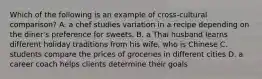 Which of the following is an example of cross-cultural comparison? A. a chef studies variation in a recipe depending on the diner's preference for sweets. B. a Thai husband learns different holiday traditions from his wife, who is Chinese C. students compare the prices of groceries in different cities D. a career coach helps clients determine their goals