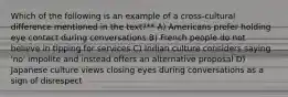 Which of the following is an example of a cross-cultural difference mentioned in the text?** A) Americans prefer holding eye contact during conversations B) French people do not believe in tipping for services C) Indian culture considers saying 'no' impolite and instead offers an alternative proposal D) Japanese culture views closing eyes during conversations as a sign of disrespect