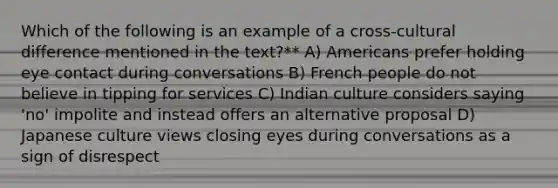 Which of the following is an example of a cross-cultural difference mentioned in the text?** A) Americans prefer holding eye contact during conversations B) French people do not believe in tipping for services C) Indian culture considers saying 'no' impolite and instead offers an alternative proposal D) Japanese culture views closing eyes during conversations as a sign of disrespect