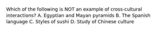 Which of the following is NOT an example of cross-cultural interactions? A. Egyptian and Mayan pyramids B. The Spanish language C. Styles of sushi D. Study of Chinese culture