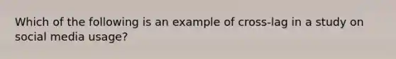 Which of the following is an example of cross-lag in a study on social media usage?