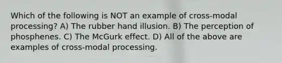 Which of the following is NOT an example of cross-modal processing? A) The rubber hand illusion. B) The perception of phosphenes. C) The McGurk effect. D) All of the above are examples of cross-modal processing.