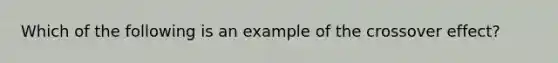 Which of the following is an example of the crossover effect?