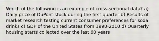 Which of the following is an example of cross-sectional data? a) Daily price of DuPont stock during the first quarter b) Results of market research testing current consumer preferences for soda drinks c) GDP of the United States from 1990-2010 d) Quarterly housing starts collected over the last 60 years