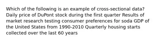 Which of the following is an example of cross-sectional data? Daily price of DuPont stock during the first quarter Results of market research testing consumer preferences for soda GDP of the United States from 1990-2010 Quarterly housing starts collected over the last 60 years