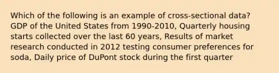 Which of the following is an example of cross-sectional data? GDP of the United States from 1990-2010, Quarterly housing starts collected over the last 60 years, Results of market research conducted in 2012 testing consumer preferences for soda, Daily price of DuPont stock during the first quarter