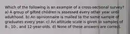 Which of the following is an example of a cross-sectional survey? a) A group of gifted children is assessed every other year until adulthood. b) An opinionnaire is mailed to the same sample of graduates every year. c) An attitude scale is given to samples of 8-, 10-, and 12-year-olds. d) None of these answers are correct.