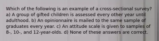 Which of the following is an example of a cross-sectional survey? a) A group of gifted children is assessed every other year until adulthood. b) An opinionnaire is mailed to the same sample of graduates every year. c) An attitude scale is given to samples of 8-, 10-, and 12-year-olds. d) None of these answers are correct.