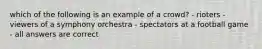 which of the following is an example of a crowd? - rioters - viewers of a symphony orchestra - spectators at a football game - all answers are correct