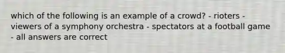 which of the following is an example of a crowd? - rioters - viewers of a symphony orchestra - spectators at a football game - all answers are correct