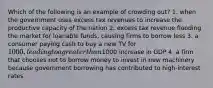 Which of the following is an example of crowding out? 1. when the government uses excess tax revenues to increase the productive capacity of the nation 2. excess tax revenue flooding the market for loanable funds, causing firms to borrow less 3. a consumer paying cash to buy a new TV for 1000, leading to a greater than1000 increase in GDP 4. a firm that chooses not to borrow money to invest in new machinery because government borrowing has contributed to high-interest rates