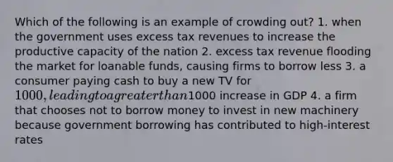 Which of the following is an example of crowding out? 1. when the government uses excess tax revenues to increase the productive capacity of the nation 2. excess tax revenue flooding the market for loanable funds, causing firms to borrow less 3. a consumer paying cash to buy a new TV for 1000, leading to a greater than1000 increase in GDP 4. a firm that chooses not to borrow money to invest in new machinery because government borrowing has contributed to high-interest rates