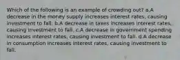 Which of the following is an example of crowding out? a.A decrease in the money supply increases interest rates, causing investment to fall. b.A decrease in taxes increases interest rates, causing investment to fall. c.A decrease in government spending increases interest rates, causing investment to fall. d.A decrease in consumption increases interest rates, causing investment to fall.