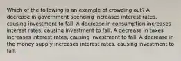 Which of the following is an example of crowding out? A decrease in government spending increases interest rates, causing investment to fall. A decrease in consumption increases interest rates, causing investment to fall. A decrease in taxes increases interest rates, causing investment to fall. A decrease in the money supply increases interest rates, causing investment to fall.