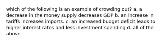 which of the following is an example of crowding out? a. a decrease in the money supply decreases GDP b. an increase in tariffs increases imports. c. an increased budget deficit leads to higher interest rates and less investment spending d. all of the above.