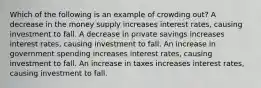 Which of the following is an example of crowding out? A decrease in the money supply increases interest rates, causing investment to fall. A decrease in private savings increases interest rates, causing investment to fall. An increase in government spending increases interest rates, causing investment to fall. An increase in taxes increases interest rates, causing investment to fall.