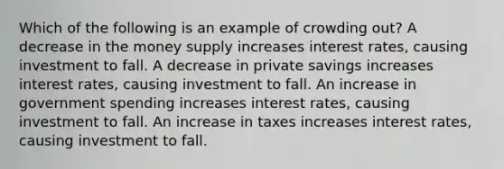 Which of the following is an example of crowding out? A decrease in the money supply increases interest rates, causing investment to fall. A decrease in private savings increases interest rates, causing investment to fall. An increase in government spending increases interest rates, causing investment to fall. An increase in taxes increases interest rates, causing investment to fall.