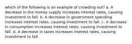 which of the following is an example of crowding out? a. A decrease in the money supply increases interest rates, causing investment to fall. b. A decrease in government spending increases interest rates, causing investment to fall. c. A decrease in consumption increases interest rates, causing investment to fall. d. A decrease in taxes increases interest rates, causing investment to fall.