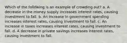 Which of the following is an example of crowding out? a. A decrease in the money supply increases interest rates, causing investment to fall. b. An increase in government spending increases interest rates, causing investment to fall. c. An increase in taxes increases interest rates, causing investment to fall. d. A decrease in private savings increases interest rates, causing investment to fall.