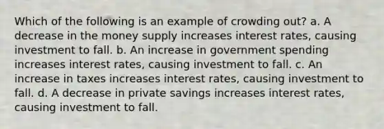 Which of the following is an example of crowding out? a. A decrease in the money supply increases interest rates, causing investment to fall. b. An increase in government spending increases interest rates, causing investment to fall. c. An increase in taxes increases interest rates, causing investment to fall. d. A decrease in private savings increases interest rates, causing investment to fall.