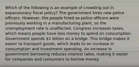 Which of the following is an example of crowding out in expansionary fiscal policy? The government hires new police officers. However, the people hired as police officers were previously working in a manufacturing plant, so the unemployment rate is unaffected. Congress increases taxes, which means people have less money to spend on consumption. Government spends 1 billion on a bridge. This bridge makes it easier to transport goods, which leads to an increase in consumption and investment spending. An increase in government borrowing reduces interest rates, making it easier for companies and consumers to borrow money.