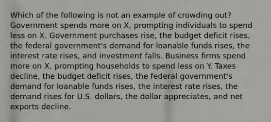 Which of the following is not an example of crowding out? Government spends more on X, prompting individuals to spend less on X. Government purchases rise, the budget deficit rises, the federal government's demand for loanable funds rises, the interest rate rises, and investment falls. Business firms spend more on X, prompting households to spend less on Y. Taxes decline, the budget deficit rises, the federal government's demand for loanable funds rises, the interest rate rises, the demand rises for U.S. dollars, the dollar appreciates, and net exports decline.